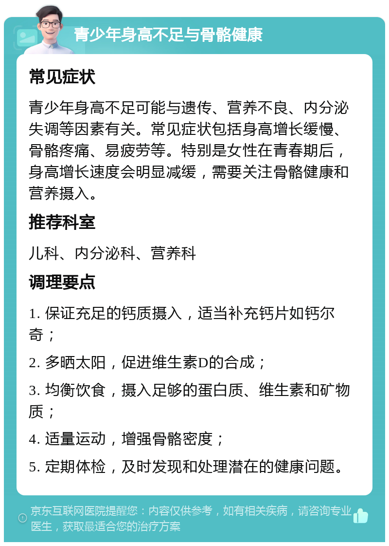 青少年身高不足与骨骼健康 常见症状 青少年身高不足可能与遗传、营养不良、内分泌失调等因素有关。常见症状包括身高增长缓慢、骨骼疼痛、易疲劳等。特别是女性在青春期后，身高增长速度会明显减缓，需要关注骨骼健康和营养摄入。 推荐科室 儿科、内分泌科、营养科 调理要点 1. 保证充足的钙质摄入，适当补充钙片如钙尔奇； 2. 多晒太阳，促进维生素D的合成； 3. 均衡饮食，摄入足够的蛋白质、维生素和矿物质； 4. 适量运动，增强骨骼密度； 5. 定期体检，及时发现和处理潜在的健康问题。