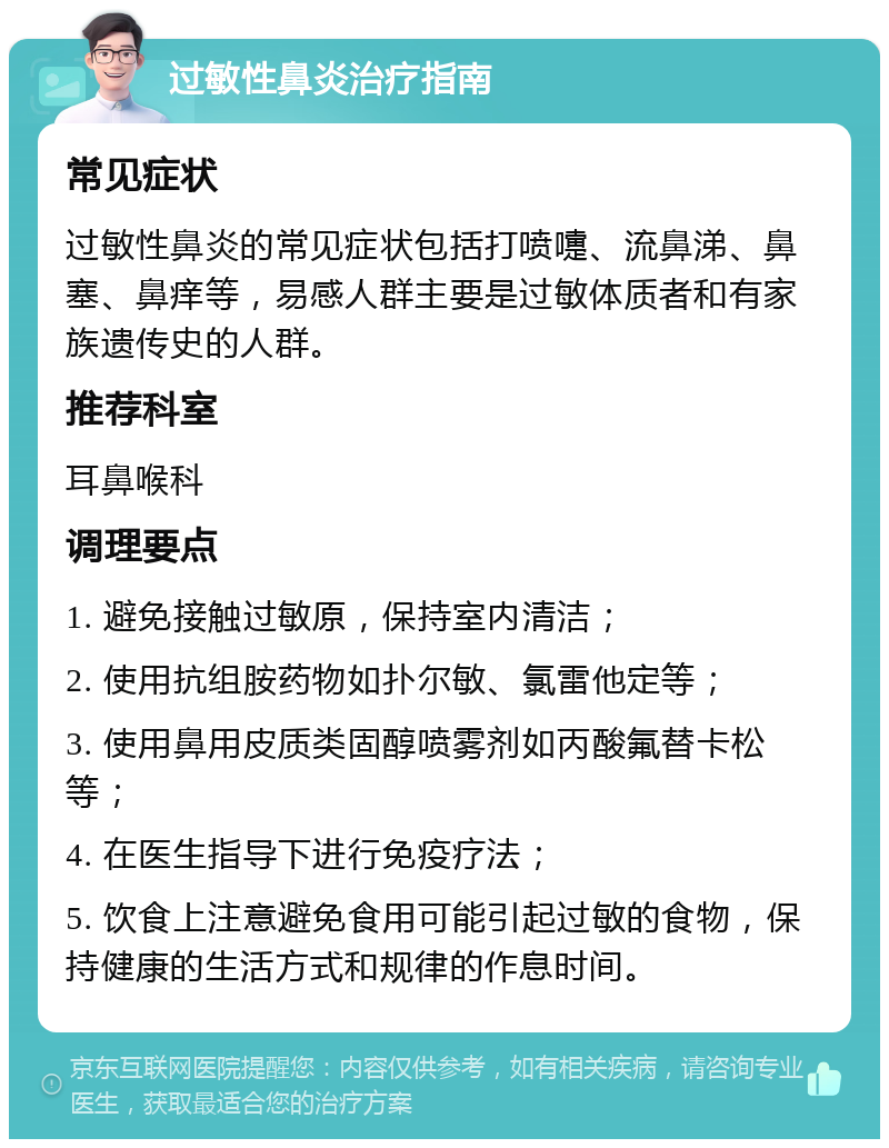 过敏性鼻炎治疗指南 常见症状 过敏性鼻炎的常见症状包括打喷嚏、流鼻涕、鼻塞、鼻痒等，易感人群主要是过敏体质者和有家族遗传史的人群。 推荐科室 耳鼻喉科 调理要点 1. 避免接触过敏原，保持室内清洁； 2. 使用抗组胺药物如扑尔敏、氯雷他定等； 3. 使用鼻用皮质类固醇喷雾剂如丙酸氟替卡松等； 4. 在医生指导下进行免疫疗法； 5. 饮食上注意避免食用可能引起过敏的食物，保持健康的生活方式和规律的作息时间。