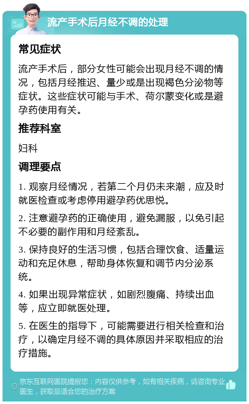 流产手术后月经不调的处理 常见症状 流产手术后，部分女性可能会出现月经不调的情况，包括月经推迟、量少或是出现褐色分泌物等症状。这些症状可能与手术、荷尔蒙变化或是避孕药使用有关。 推荐科室 妇科 调理要点 1. 观察月经情况，若第二个月仍未来潮，应及时就医检查或考虑停用避孕药优思悦。 2. 注意避孕药的正确使用，避免漏服，以免引起不必要的副作用和月经紊乱。 3. 保持良好的生活习惯，包括合理饮食、适量运动和充足休息，帮助身体恢复和调节内分泌系统。 4. 如果出现异常症状，如剧烈腹痛、持续出血等，应立即就医处理。 5. 在医生的指导下，可能需要进行相关检查和治疗，以确定月经不调的具体原因并采取相应的治疗措施。