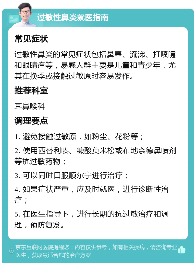 过敏性鼻炎就医指南 常见症状 过敏性鼻炎的常见症状包括鼻塞、流涕、打喷嚏和眼睛痒等，易感人群主要是儿童和青少年，尤其在换季或接触过敏原时容易发作。 推荐科室 耳鼻喉科 调理要点 1. 避免接触过敏原，如粉尘、花粉等； 2. 使用西替利嗪、糠酸莫米松或布地奈德鼻喷剂等抗过敏药物； 3. 可以同时口服顺尔宁进行治疗； 4. 如果症状严重，应及时就医，进行诊断性治疗； 5. 在医生指导下，进行长期的抗过敏治疗和调理，预防复发。