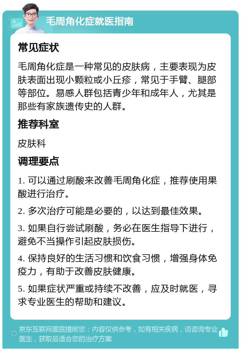 毛周角化症就医指南 常见症状 毛周角化症是一种常见的皮肤病，主要表现为皮肤表面出现小颗粒或小丘疹，常见于手臂、腿部等部位。易感人群包括青少年和成年人，尤其是那些有家族遗传史的人群。 推荐科室 皮肤科 调理要点 1. 可以通过刷酸来改善毛周角化症，推荐使用果酸进行治疗。 2. 多次治疗可能是必要的，以达到最佳效果。 3. 如果自行尝试刷酸，务必在医生指导下进行，避免不当操作引起皮肤损伤。 4. 保持良好的生活习惯和饮食习惯，增强身体免疫力，有助于改善皮肤健康。 5. 如果症状严重或持续不改善，应及时就医，寻求专业医生的帮助和建议。