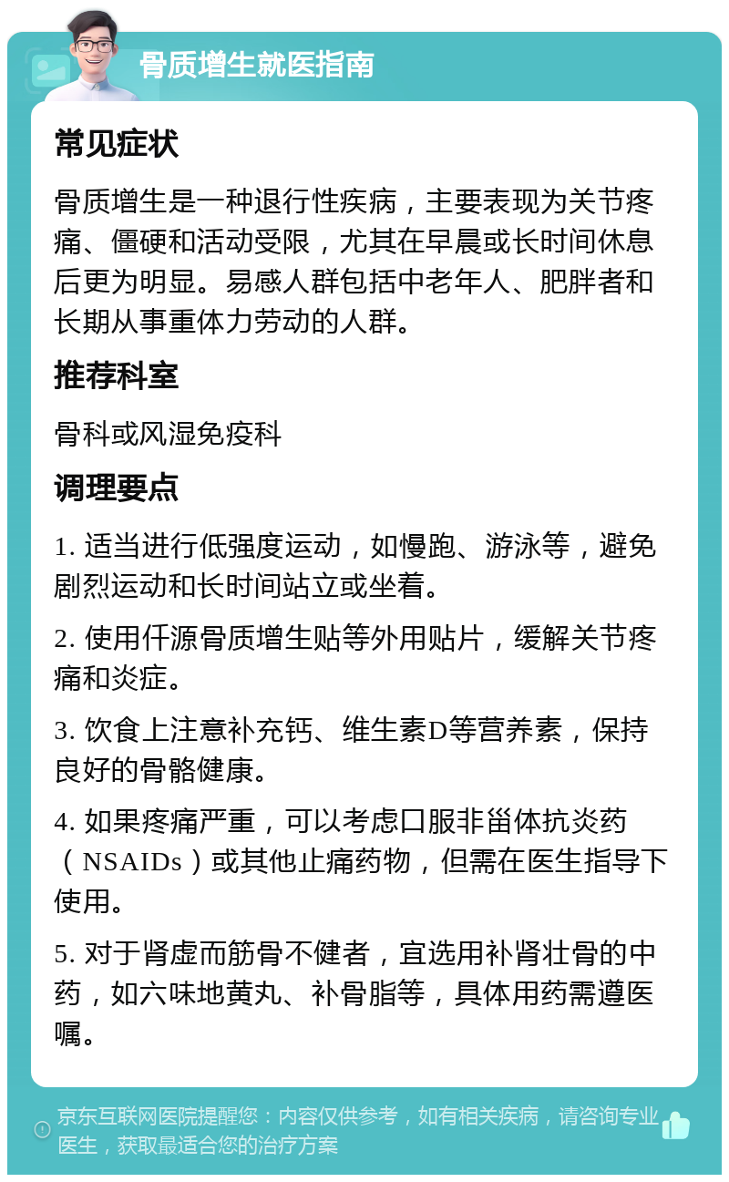 骨质增生就医指南 常见症状 骨质增生是一种退行性疾病，主要表现为关节疼痛、僵硬和活动受限，尤其在早晨或长时间休息后更为明显。易感人群包括中老年人、肥胖者和长期从事重体力劳动的人群。 推荐科室 骨科或风湿免疫科 调理要点 1. 适当进行低强度运动，如慢跑、游泳等，避免剧烈运动和长时间站立或坐着。 2. 使用仟源骨质增生贴等外用贴片，缓解关节疼痛和炎症。 3. 饮食上注意补充钙、维生素D等营养素，保持良好的骨骼健康。 4. 如果疼痛严重，可以考虑口服非甾体抗炎药（NSAIDs）或其他止痛药物，但需在医生指导下使用。 5. 对于肾虚而筋骨不健者，宜选用补肾壮骨的中药，如六味地黄丸、补骨脂等，具体用药需遵医嘱。