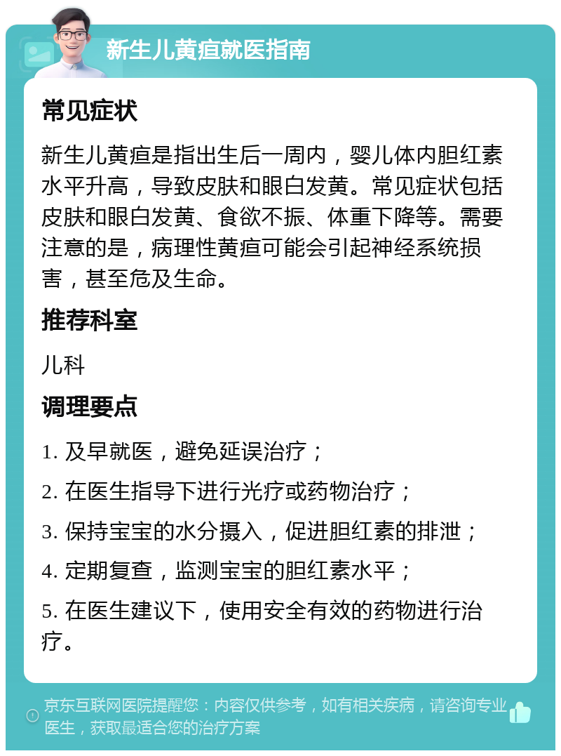 新生儿黄疸就医指南 常见症状 新生儿黄疸是指出生后一周内，婴儿体内胆红素水平升高，导致皮肤和眼白发黄。常见症状包括皮肤和眼白发黄、食欲不振、体重下降等。需要注意的是，病理性黄疸可能会引起神经系统损害，甚至危及生命。 推荐科室 儿科 调理要点 1. 及早就医，避免延误治疗； 2. 在医生指导下进行光疗或药物治疗； 3. 保持宝宝的水分摄入，促进胆红素的排泄； 4. 定期复查，监测宝宝的胆红素水平； 5. 在医生建议下，使用安全有效的药物进行治疗。