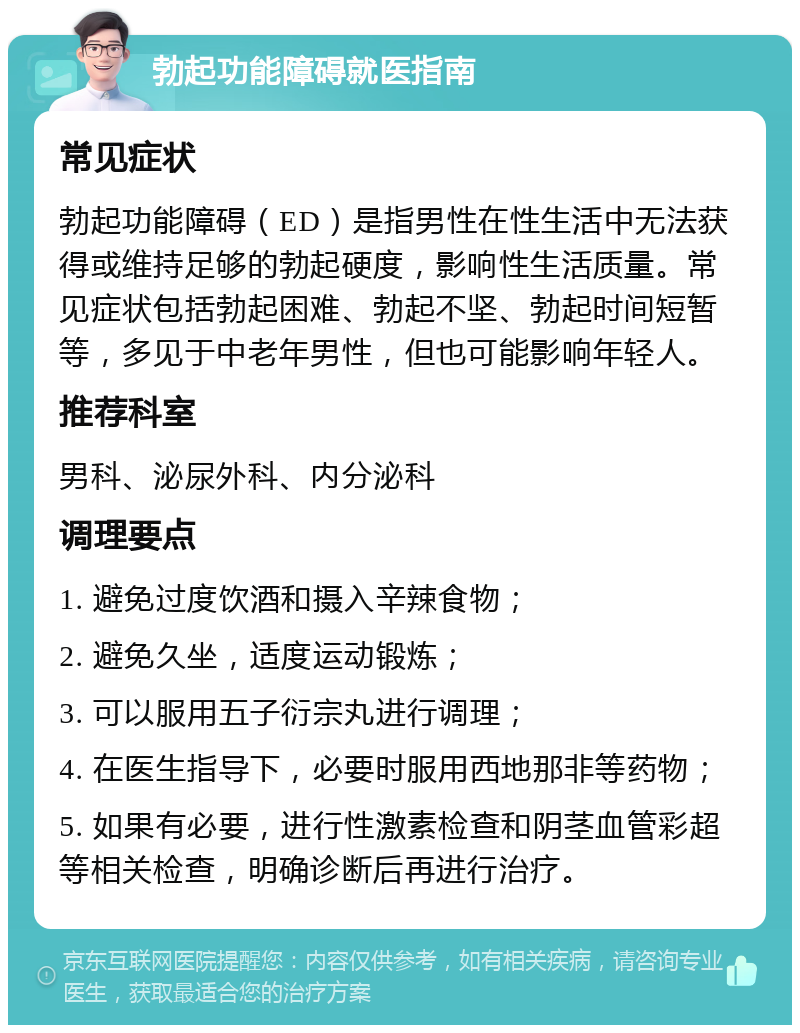 勃起功能障碍就医指南 常见症状 勃起功能障碍（ED）是指男性在性生活中无法获得或维持足够的勃起硬度，影响性生活质量。常见症状包括勃起困难、勃起不坚、勃起时间短暂等，多见于中老年男性，但也可能影响年轻人。 推荐科室 男科、泌尿外科、内分泌科 调理要点 1. 避免过度饮酒和摄入辛辣食物； 2. 避免久坐，适度运动锻炼； 3. 可以服用五子衍宗丸进行调理； 4. 在医生指导下，必要时服用西地那非等药物； 5. 如果有必要，进行性激素检查和阴茎血管彩超等相关检查，明确诊断后再进行治疗。