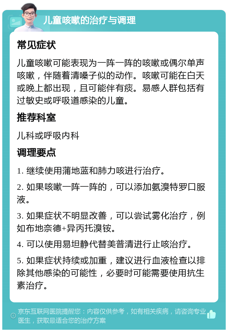 儿童咳嗽的治疗与调理 常见症状 儿童咳嗽可能表现为一阵一阵的咳嗽或偶尔单声咳嗽，伴随着清嗓子似的动作。咳嗽可能在白天或晚上都出现，且可能伴有痰。易感人群包括有过敏史或呼吸道感染的儿童。 推荐科室 儿科或呼吸内科 调理要点 1. 继续使用蒲地蓝和肺力咳进行治疗。 2. 如果咳嗽一阵一阵的，可以添加氨溴特罗口服液。 3. 如果症状不明显改善，可以尝试雾化治疗，例如布地奈德+异丙托溴铵。 4. 可以使用易坦静代替美普清进行止咳治疗。 5. 如果症状持续或加重，建议进行血液检查以排除其他感染的可能性，必要时可能需要使用抗生素治疗。