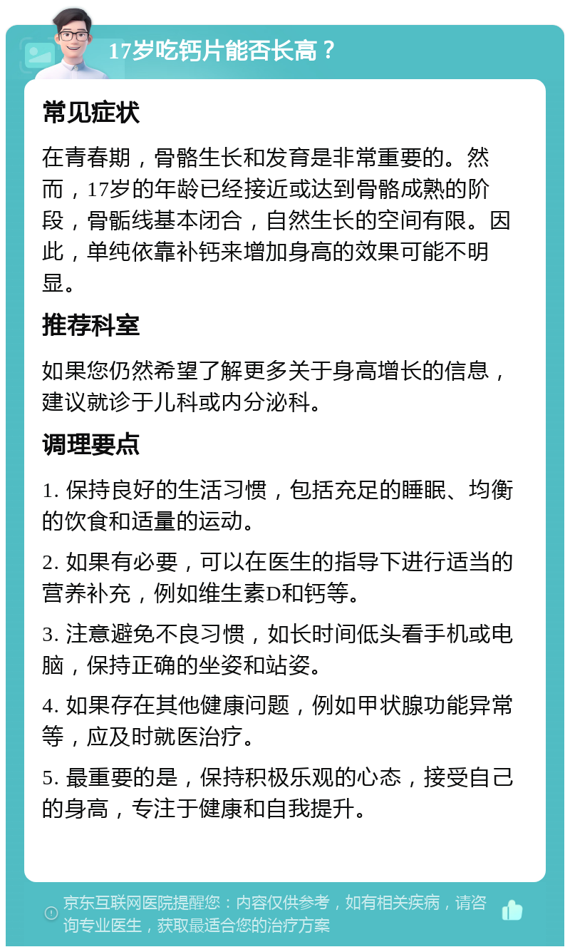 17岁吃钙片能否长高？ 常见症状 在青春期，骨骼生长和发育是非常重要的。然而，17岁的年龄已经接近或达到骨骼成熟的阶段，骨骺线基本闭合，自然生长的空间有限。因此，单纯依靠补钙来增加身高的效果可能不明显。 推荐科室 如果您仍然希望了解更多关于身高增长的信息，建议就诊于儿科或内分泌科。 调理要点 1. 保持良好的生活习惯，包括充足的睡眠、均衡的饮食和适量的运动。 2. 如果有必要，可以在医生的指导下进行适当的营养补充，例如维生素D和钙等。 3. 注意避免不良习惯，如长时间低头看手机或电脑，保持正确的坐姿和站姿。 4. 如果存在其他健康问题，例如甲状腺功能异常等，应及时就医治疗。 5. 最重要的是，保持积极乐观的心态，接受自己的身高，专注于健康和自我提升。