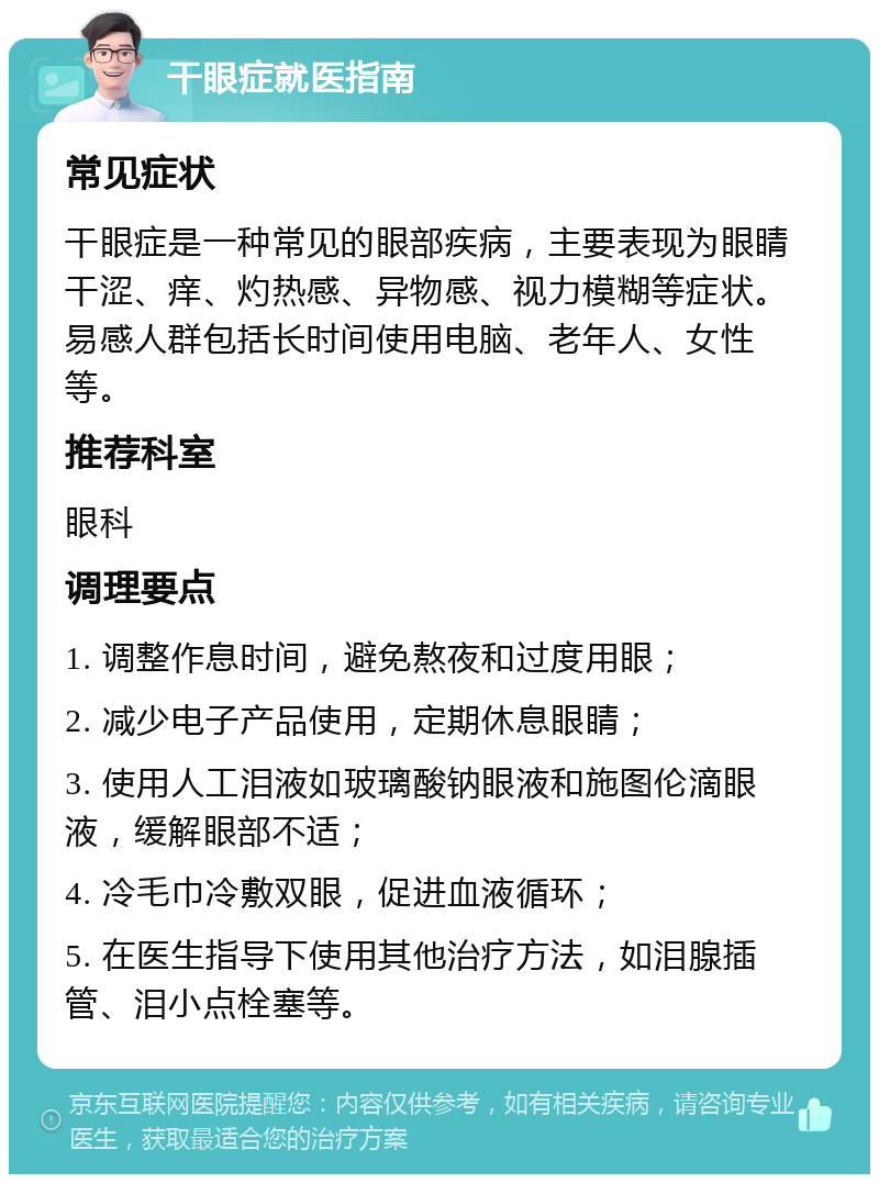 干眼症就医指南 常见症状 干眼症是一种常见的眼部疾病，主要表现为眼睛干涩、痒、灼热感、异物感、视力模糊等症状。易感人群包括长时间使用电脑、老年人、女性等。 推荐科室 眼科 调理要点 1. 调整作息时间，避免熬夜和过度用眼； 2. 减少电子产品使用，定期休息眼睛； 3. 使用人工泪液如玻璃酸钠眼液和施图伦滴眼液，缓解眼部不适； 4. 冷毛巾冷敷双眼，促进血液循环； 5. 在医生指导下使用其他治疗方法，如泪腺插管、泪小点栓塞等。