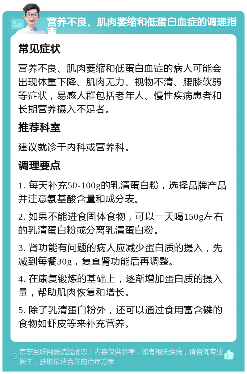 营养不良、肌肉萎缩和低蛋白血症的调理指南 常见症状 营养不良、肌肉萎缩和低蛋白血症的病人可能会出现体重下降、肌肉无力、视物不清、腰膝软弱等症状，易感人群包括老年人、慢性疾病患者和长期营养摄入不足者。 推荐科室 建议就诊于内科或营养科。 调理要点 1. 每天补充50-100g的乳清蛋白粉，选择品牌产品并注意氨基酸含量和成分表。 2. 如果不能进食固体食物，可以一天喝150g左右的乳清蛋白粉或分离乳清蛋白粉。 3. 肾功能有问题的病人应减少蛋白质的摄入，先减到每餐30g，复查肾功能后再调整。 4. 在康复锻炼的基础上，逐渐增加蛋白质的摄入量，帮助肌肉恢复和增长。 5. 除了乳清蛋白粉外，还可以通过食用富含磷的食物如虾皮等来补充营养。