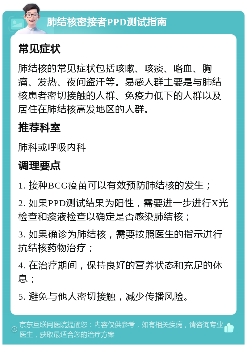 肺结核密接者PPD测试指南 常见症状 肺结核的常见症状包括咳嗽、咳痰、咯血、胸痛、发热、夜间盗汗等。易感人群主要是与肺结核患者密切接触的人群、免疫力低下的人群以及居住在肺结核高发地区的人群。 推荐科室 肺科或呼吸内科 调理要点 1. 接种BCG疫苗可以有效预防肺结核的发生； 2. 如果PPD测试结果为阳性，需要进一步进行X光检查和痰液检查以确定是否感染肺结核； 3. 如果确诊为肺结核，需要按照医生的指示进行抗结核药物治疗； 4. 在治疗期间，保持良好的营养状态和充足的休息； 5. 避免与他人密切接触，减少传播风险。