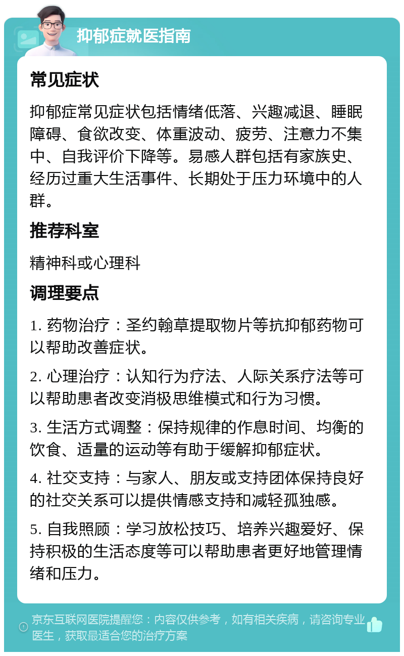 抑郁症就医指南 常见症状 抑郁症常见症状包括情绪低落、兴趣减退、睡眠障碍、食欲改变、体重波动、疲劳、注意力不集中、自我评价下降等。易感人群包括有家族史、经历过重大生活事件、长期处于压力环境中的人群。 推荐科室 精神科或心理科 调理要点 1. 药物治疗：圣约翰草提取物片等抗抑郁药物可以帮助改善症状。 2. 心理治疗：认知行为疗法、人际关系疗法等可以帮助患者改变消极思维模式和行为习惯。 3. 生活方式调整：保持规律的作息时间、均衡的饮食、适量的运动等有助于缓解抑郁症状。 4. 社交支持：与家人、朋友或支持团体保持良好的社交关系可以提供情感支持和减轻孤独感。 5. 自我照顾：学习放松技巧、培养兴趣爱好、保持积极的生活态度等可以帮助患者更好地管理情绪和压力。