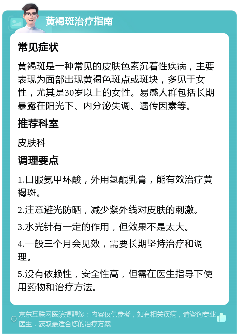 黄褐斑治疗指南 常见症状 黄褐斑是一种常见的皮肤色素沉着性疾病，主要表现为面部出现黄褐色斑点或斑块，多见于女性，尤其是30岁以上的女性。易感人群包括长期暴露在阳光下、内分泌失调、遗传因素等。 推荐科室 皮肤科 调理要点 1.口服氨甲环酸，外用氢醌乳膏，能有效治疗黄褐斑。 2.注意避光防晒，减少紫外线对皮肤的刺激。 3.水光针有一定的作用，但效果不是太大。 4.一般三个月会见效，需要长期坚持治疗和调理。 5.没有依赖性，安全性高，但需在医生指导下使用药物和治疗方法。