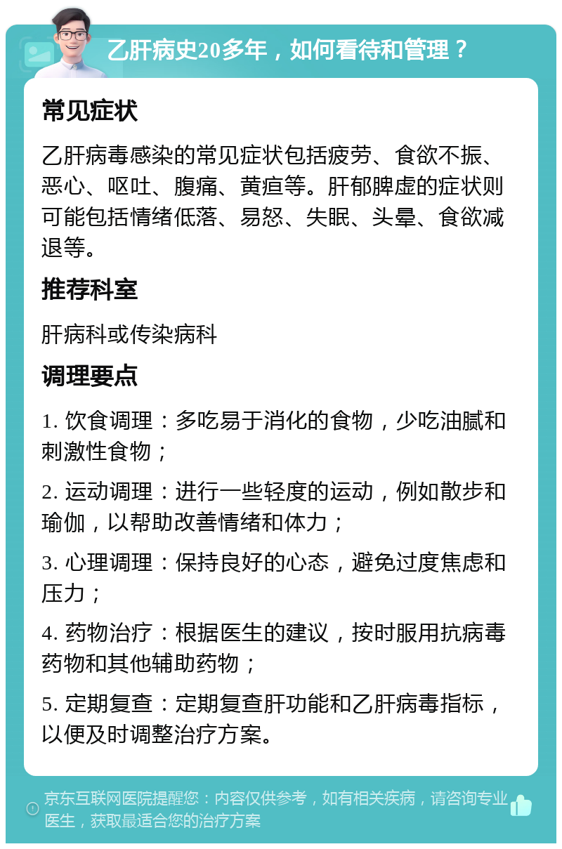 乙肝病史20多年，如何看待和管理？ 常见症状 乙肝病毒感染的常见症状包括疲劳、食欲不振、恶心、呕吐、腹痛、黄疸等。肝郁脾虚的症状则可能包括情绪低落、易怒、失眠、头晕、食欲减退等。 推荐科室 肝病科或传染病科 调理要点 1. 饮食调理：多吃易于消化的食物，少吃油腻和刺激性食物； 2. 运动调理：进行一些轻度的运动，例如散步和瑜伽，以帮助改善情绪和体力； 3. 心理调理：保持良好的心态，避免过度焦虑和压力； 4. 药物治疗：根据医生的建议，按时服用抗病毒药物和其他辅助药物； 5. 定期复查：定期复查肝功能和乙肝病毒指标，以便及时调整治疗方案。