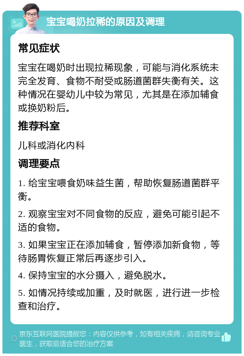 宝宝喝奶拉稀的原因及调理 常见症状 宝宝在喝奶时出现拉稀现象，可能与消化系统未完全发育、食物不耐受或肠道菌群失衡有关。这种情况在婴幼儿中较为常见，尤其是在添加辅食或换奶粉后。 推荐科室 儿科或消化内科 调理要点 1. 给宝宝喂食奶味益生菌，帮助恢复肠道菌群平衡。 2. 观察宝宝对不同食物的反应，避免可能引起不适的食物。 3. 如果宝宝正在添加辅食，暂停添加新食物，等待肠胃恢复正常后再逐步引入。 4. 保持宝宝的水分摄入，避免脱水。 5. 如情况持续或加重，及时就医，进行进一步检查和治疗。