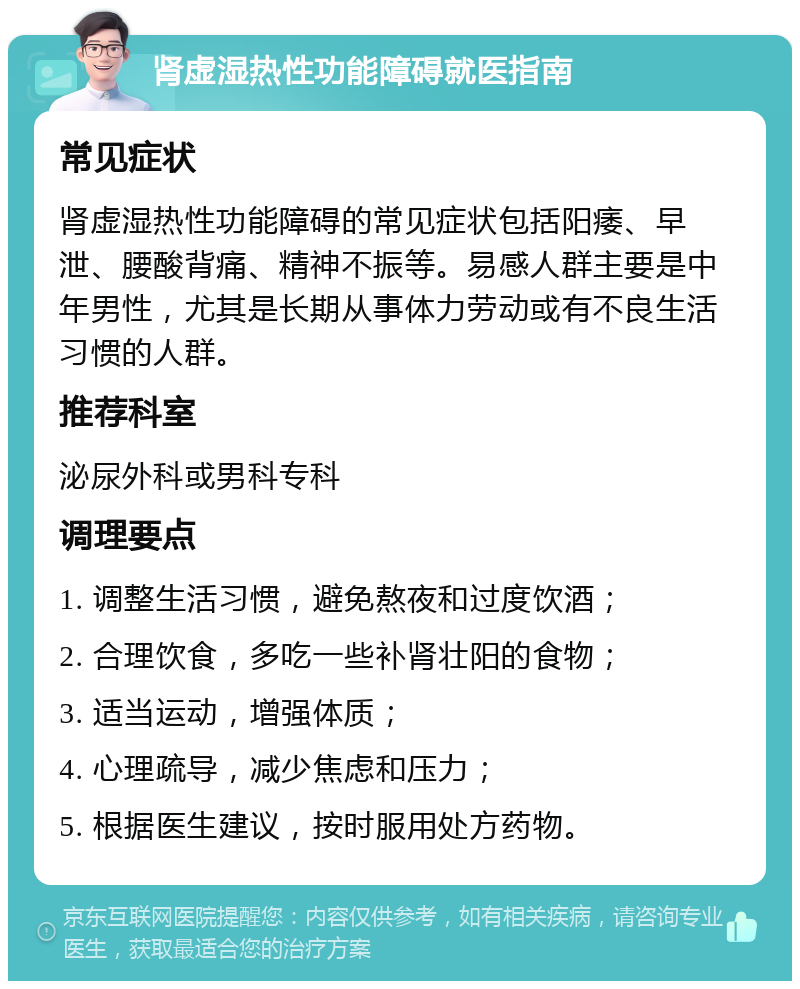 肾虚湿热性功能障碍就医指南 常见症状 肾虚湿热性功能障碍的常见症状包括阳痿、早泄、腰酸背痛、精神不振等。易感人群主要是中年男性，尤其是长期从事体力劳动或有不良生活习惯的人群。 推荐科室 泌尿外科或男科专科 调理要点 1. 调整生活习惯，避免熬夜和过度饮酒； 2. 合理饮食，多吃一些补肾壮阳的食物； 3. 适当运动，增强体质； 4. 心理疏导，减少焦虑和压力； 5. 根据医生建议，按时服用处方药物。