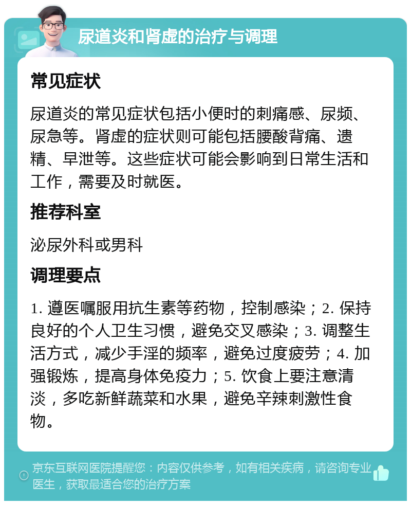 尿道炎和肾虚的治疗与调理 常见症状 尿道炎的常见症状包括小便时的刺痛感、尿频、尿急等。肾虚的症状则可能包括腰酸背痛、遗精、早泄等。这些症状可能会影响到日常生活和工作，需要及时就医。 推荐科室 泌尿外科或男科 调理要点 1. 遵医嘱服用抗生素等药物，控制感染；2. 保持良好的个人卫生习惯，避免交叉感染；3. 调整生活方式，减少手淫的频率，避免过度疲劳；4. 加强锻炼，提高身体免疫力；5. 饮食上要注意清淡，多吃新鲜蔬菜和水果，避免辛辣刺激性食物。