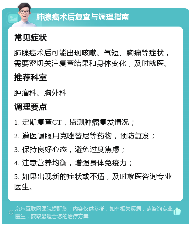 肺腺癌术后复查与调理指南 常见症状 肺腺癌术后可能出现咳嗽、气短、胸痛等症状，需要密切关注复查结果和身体变化，及时就医。 推荐科室 肿瘤科、胸外科 调理要点 1. 定期复查CT，监测肿瘤复发情况； 2. 遵医嘱服用克唑替尼等药物，预防复发； 3. 保持良好心态，避免过度焦虑； 4. 注意营养均衡，增强身体免疫力； 5. 如果出现新的症状或不适，及时就医咨询专业医生。