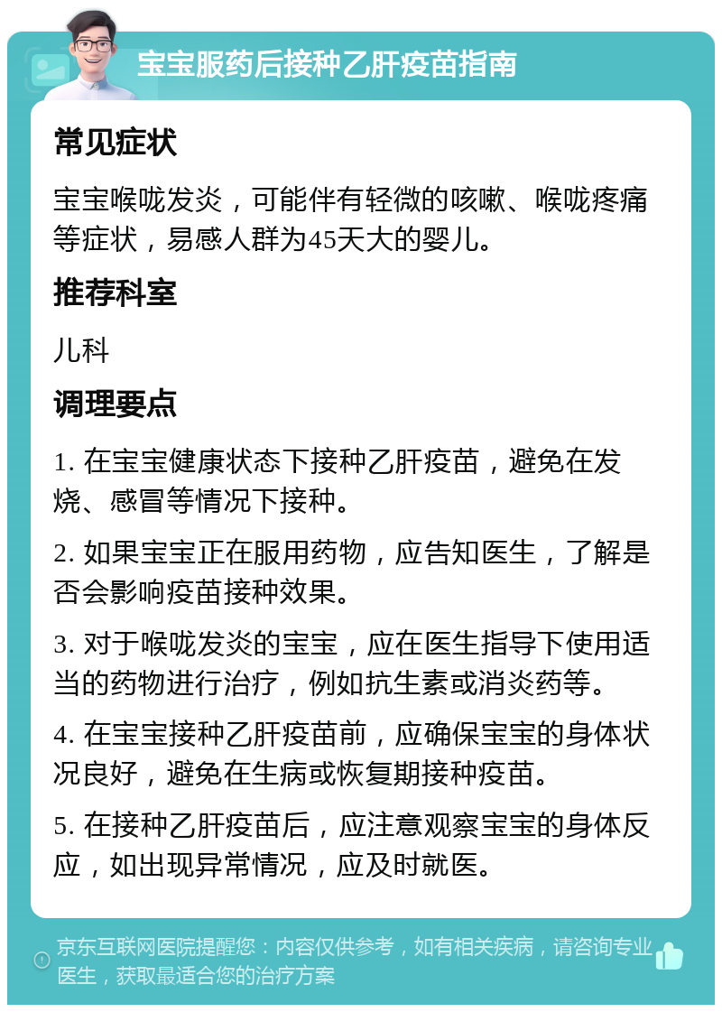 宝宝服药后接种乙肝疫苗指南 常见症状 宝宝喉咙发炎，可能伴有轻微的咳嗽、喉咙疼痛等症状，易感人群为45天大的婴儿。 推荐科室 儿科 调理要点 1. 在宝宝健康状态下接种乙肝疫苗，避免在发烧、感冒等情况下接种。 2. 如果宝宝正在服用药物，应告知医生，了解是否会影响疫苗接种效果。 3. 对于喉咙发炎的宝宝，应在医生指导下使用适当的药物进行治疗，例如抗生素或消炎药等。 4. 在宝宝接种乙肝疫苗前，应确保宝宝的身体状况良好，避免在生病或恢复期接种疫苗。 5. 在接种乙肝疫苗后，应注意观察宝宝的身体反应，如出现异常情况，应及时就医。