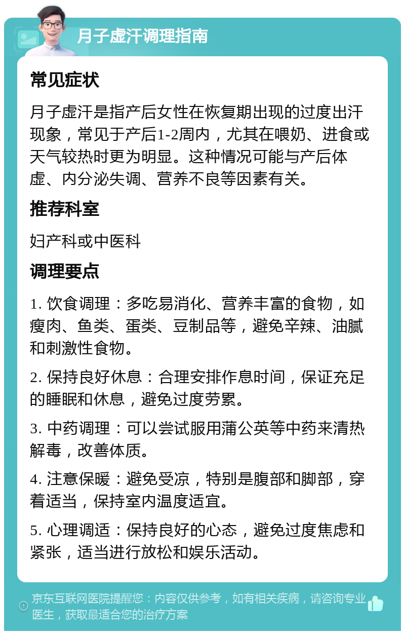 月子虚汗调理指南 常见症状 月子虚汗是指产后女性在恢复期出现的过度出汗现象，常见于产后1-2周内，尤其在喂奶、进食或天气较热时更为明显。这种情况可能与产后体虚、内分泌失调、营养不良等因素有关。 推荐科室 妇产科或中医科 调理要点 1. 饮食调理：多吃易消化、营养丰富的食物，如瘦肉、鱼类、蛋类、豆制品等，避免辛辣、油腻和刺激性食物。 2. 保持良好休息：合理安排作息时间，保证充足的睡眠和休息，避免过度劳累。 3. 中药调理：可以尝试服用蒲公英等中药来清热解毒，改善体质。 4. 注意保暖：避免受凉，特别是腹部和脚部，穿着适当，保持室内温度适宜。 5. 心理调适：保持良好的心态，避免过度焦虑和紧张，适当进行放松和娱乐活动。