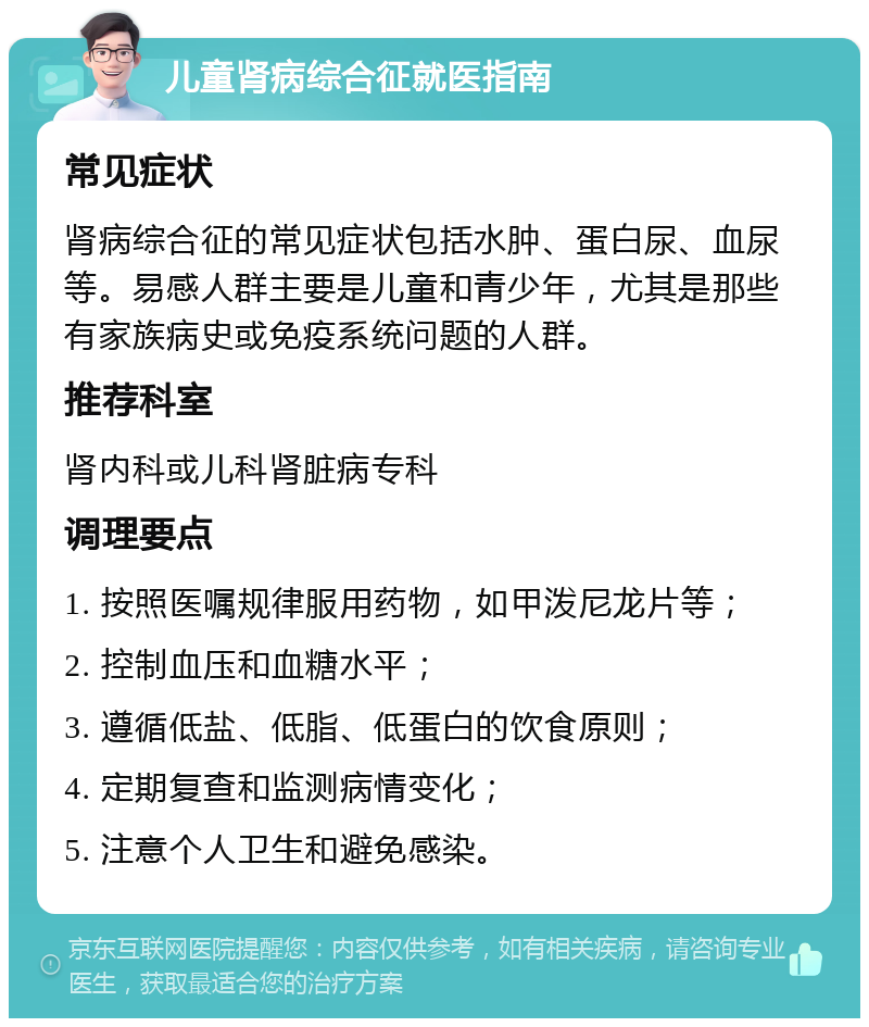 儿童肾病综合征就医指南 常见症状 肾病综合征的常见症状包括水肿、蛋白尿、血尿等。易感人群主要是儿童和青少年，尤其是那些有家族病史或免疫系统问题的人群。 推荐科室 肾内科或儿科肾脏病专科 调理要点 1. 按照医嘱规律服用药物，如甲泼尼龙片等； 2. 控制血压和血糖水平； 3. 遵循低盐、低脂、低蛋白的饮食原则； 4. 定期复查和监测病情变化； 5. 注意个人卫生和避免感染。