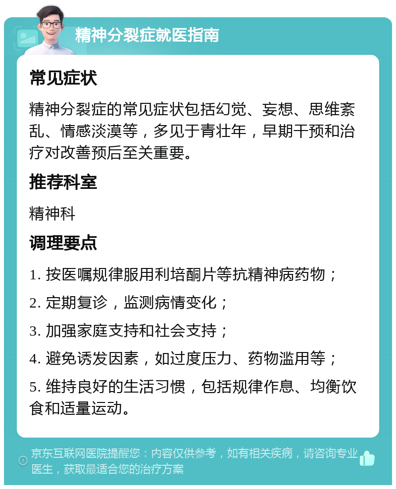 精神分裂症就医指南 常见症状 精神分裂症的常见症状包括幻觉、妄想、思维紊乱、情感淡漠等，多见于青壮年，早期干预和治疗对改善预后至关重要。 推荐科室 精神科 调理要点 1. 按医嘱规律服用利培酮片等抗精神病药物； 2. 定期复诊，监测病情变化； 3. 加强家庭支持和社会支持； 4. 避免诱发因素，如过度压力、药物滥用等； 5. 维持良好的生活习惯，包括规律作息、均衡饮食和适量运动。