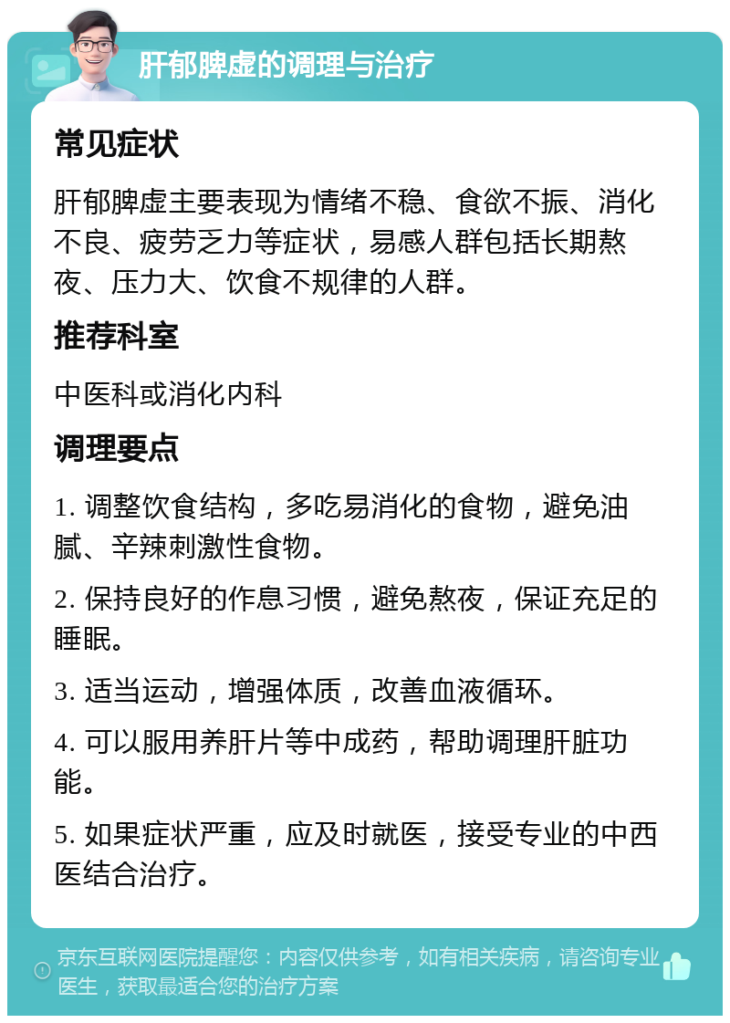 肝郁脾虚的调理与治疗 常见症状 肝郁脾虚主要表现为情绪不稳、食欲不振、消化不良、疲劳乏力等症状，易感人群包括长期熬夜、压力大、饮食不规律的人群。 推荐科室 中医科或消化内科 调理要点 1. 调整饮食结构，多吃易消化的食物，避免油腻、辛辣刺激性食物。 2. 保持良好的作息习惯，避免熬夜，保证充足的睡眠。 3. 适当运动，增强体质，改善血液循环。 4. 可以服用养肝片等中成药，帮助调理肝脏功能。 5. 如果症状严重，应及时就医，接受专业的中西医结合治疗。