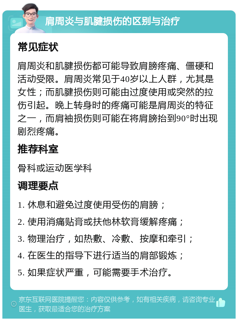 肩周炎与肌腱损伤的区别与治疗 常见症状 肩周炎和肌腱损伤都可能导致肩膀疼痛、僵硬和活动受限。肩周炎常见于40岁以上人群，尤其是女性；而肌腱损伤则可能由过度使用或突然的拉伤引起。晚上转身时的疼痛可能是肩周炎的特征之一，而肩袖损伤则可能在将肩膀抬到90°时出现剧烈疼痛。 推荐科室 骨科或运动医学科 调理要点 1. 休息和避免过度使用受伤的肩膀； 2. 使用消痛贴膏或扶他林软膏缓解疼痛； 3. 物理治疗，如热敷、冷敷、按摩和牵引； 4. 在医生的指导下进行适当的肩部锻炼； 5. 如果症状严重，可能需要手术治疗。