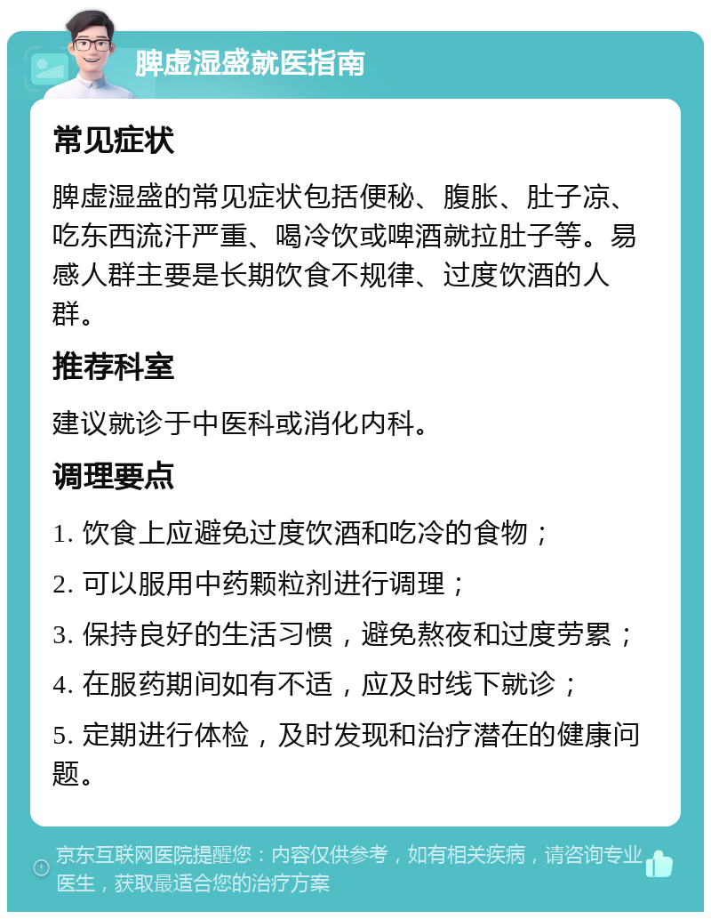 脾虚湿盛就医指南 常见症状 脾虚湿盛的常见症状包括便秘、腹胀、肚子凉、吃东西流汗严重、喝冷饮或啤酒就拉肚子等。易感人群主要是长期饮食不规律、过度饮酒的人群。 推荐科室 建议就诊于中医科或消化内科。 调理要点 1. 饮食上应避免过度饮酒和吃冷的食物； 2. 可以服用中药颗粒剂进行调理； 3. 保持良好的生活习惯，避免熬夜和过度劳累； 4. 在服药期间如有不适，应及时线下就诊； 5. 定期进行体检，及时发现和治疗潜在的健康问题。