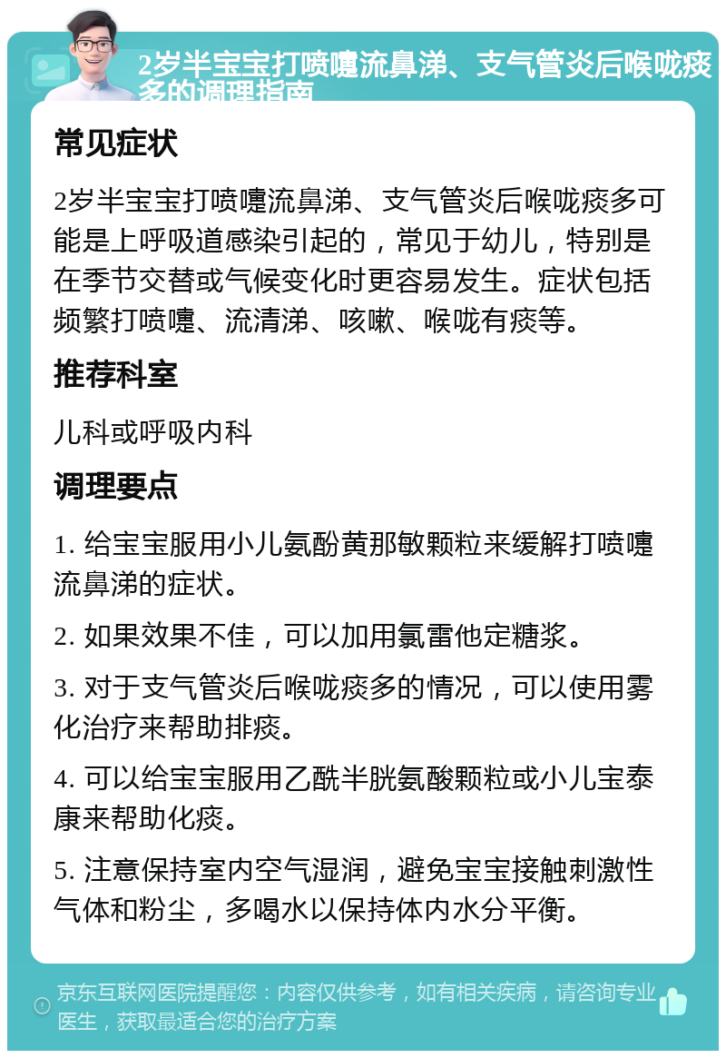 2岁半宝宝打喷嚏流鼻涕、支气管炎后喉咙痰多的调理指南 常见症状 2岁半宝宝打喷嚏流鼻涕、支气管炎后喉咙痰多可能是上呼吸道感染引起的，常见于幼儿，特别是在季节交替或气候变化时更容易发生。症状包括频繁打喷嚏、流清涕、咳嗽、喉咙有痰等。 推荐科室 儿科或呼吸内科 调理要点 1. 给宝宝服用小儿氨酚黄那敏颗粒来缓解打喷嚏流鼻涕的症状。 2. 如果效果不佳，可以加用氯雷他定糖浆。 3. 对于支气管炎后喉咙痰多的情况，可以使用雾化治疗来帮助排痰。 4. 可以给宝宝服用乙酰半胱氨酸颗粒或小儿宝泰康来帮助化痰。 5. 注意保持室内空气湿润，避免宝宝接触刺激性气体和粉尘，多喝水以保持体内水分平衡。