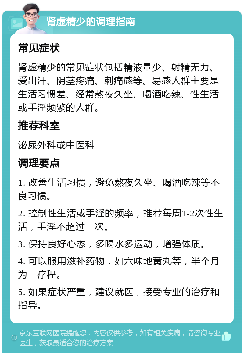 肾虚精少的调理指南 常见症状 肾虚精少的常见症状包括精液量少、射精无力、爱出汗、阴茎疼痛、刺痛感等。易感人群主要是生活习惯差、经常熬夜久坐、喝酒吃辣、性生活或手淫频繁的人群。 推荐科室 泌尿外科或中医科 调理要点 1. 改善生活习惯，避免熬夜久坐、喝酒吃辣等不良习惯。 2. 控制性生活或手淫的频率，推荐每周1-2次性生活，手淫不超过一次。 3. 保持良好心态，多喝水多运动，增强体质。 4. 可以服用滋补药物，如六味地黄丸等，半个月为一疗程。 5. 如果症状严重，建议就医，接受专业的治疗和指导。