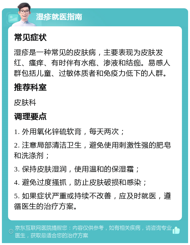 湿疹就医指南 常见症状 湿疹是一种常见的皮肤病，主要表现为皮肤发红、瘙痒、有时伴有水疱、渗液和结痂。易感人群包括儿童、过敏体质者和免疫力低下的人群。 推荐科室 皮肤科 调理要点 1. 外用氧化锌硫软膏，每天两次； 2. 注意局部清洁卫生，避免使用刺激性强的肥皂和洗涤剂； 3. 保持皮肤湿润，使用温和的保湿霜； 4. 避免过度搔抓，防止皮肤破损和感染； 5. 如果症状严重或持续不改善，应及时就医，遵循医生的治疗方案。