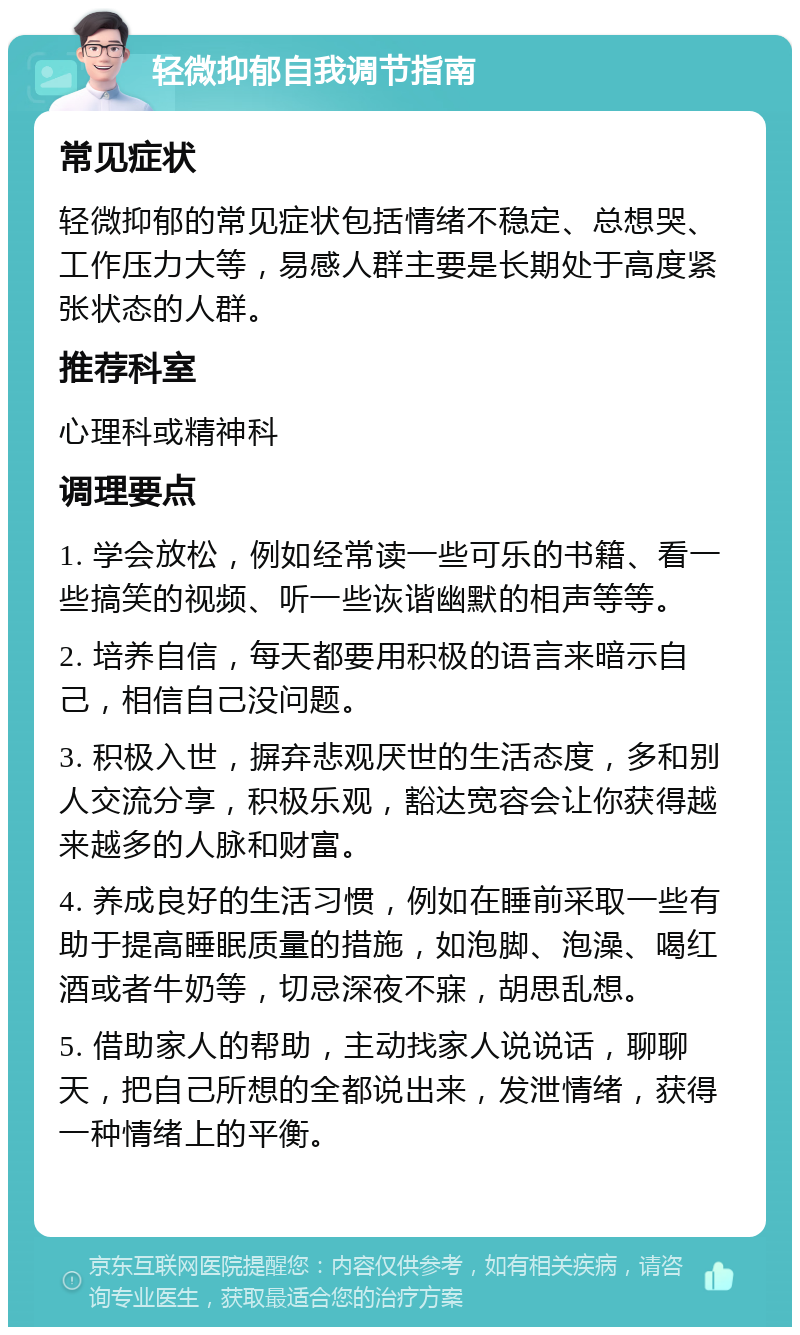 轻微抑郁自我调节指南 常见症状 轻微抑郁的常见症状包括情绪不稳定、总想哭、工作压力大等，易感人群主要是长期处于高度紧张状态的人群。 推荐科室 心理科或精神科 调理要点 1. 学会放松，例如经常读一些可乐的书籍、看一些搞笑的视频、听一些诙谐幽默的相声等等。 2. 培养自信，每天都要用积极的语言来暗示自己，相信自己没问题。 3. 积极入世，摒弃悲观厌世的生活态度，多和别人交流分享，积极乐观，豁达宽容会让你获得越来越多的人脉和财富。 4. 养成良好的生活习惯，例如在睡前采取一些有助于提高睡眠质量的措施，如泡脚、泡澡、喝红酒或者牛奶等，切忌深夜不寐，胡思乱想。 5. 借助家人的帮助，主动找家人说说话，聊聊天，把自己所想的全都说出来，发泄情绪，获得一种情绪上的平衡。