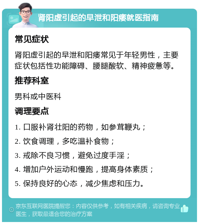 肾阳虚引起的早泄和阳痿就医指南 常见症状 肾阳虚引起的早泄和阳痿常见于年轻男性，主要症状包括性功能障碍、腰腿酸软、精神疲惫等。 推荐科室 男科或中医科 调理要点 1. 口服补肾壮阳的药物，如参茸鞭丸； 2. 饮食调理，多吃温补食物； 3. 戒除不良习惯，避免过度手淫； 4. 增加户外运动和慢跑，提高身体素质； 5. 保持良好的心态，减少焦虑和压力。