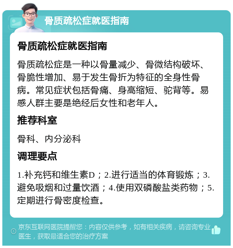 骨质疏松症就医指南 骨质疏松症就医指南 骨质疏松症是一种以骨量减少、骨微结构破坏、骨脆性增加、易于发生骨折为特征的全身性骨病。常见症状包括骨痛、身高缩短、驼背等。易感人群主要是绝经后女性和老年人。 推荐科室 骨科、内分泌科 调理要点 1.补充钙和维生素D；2.进行适当的体育锻炼；3.避免吸烟和过量饮酒；4.使用双磷酸盐类药物；5.定期进行骨密度检查。