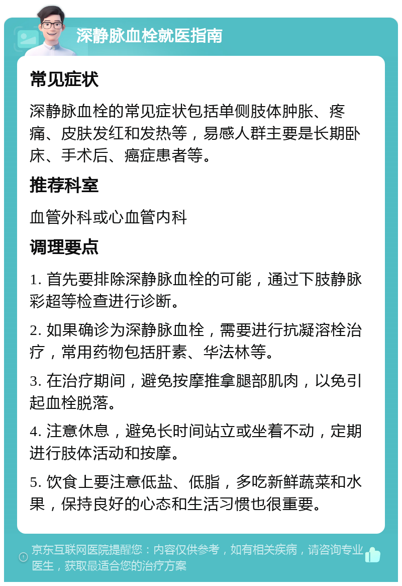 深静脉血栓就医指南 常见症状 深静脉血栓的常见症状包括单侧肢体肿胀、疼痛、皮肤发红和发热等，易感人群主要是长期卧床、手术后、癌症患者等。 推荐科室 血管外科或心血管内科 调理要点 1. 首先要排除深静脉血栓的可能，通过下肢静脉彩超等检查进行诊断。 2. 如果确诊为深静脉血栓，需要进行抗凝溶栓治疗，常用药物包括肝素、华法林等。 3. 在治疗期间，避免按摩推拿腿部肌肉，以免引起血栓脱落。 4. 注意休息，避免长时间站立或坐着不动，定期进行肢体活动和按摩。 5. 饮食上要注意低盐、低脂，多吃新鲜蔬菜和水果，保持良好的心态和生活习惯也很重要。