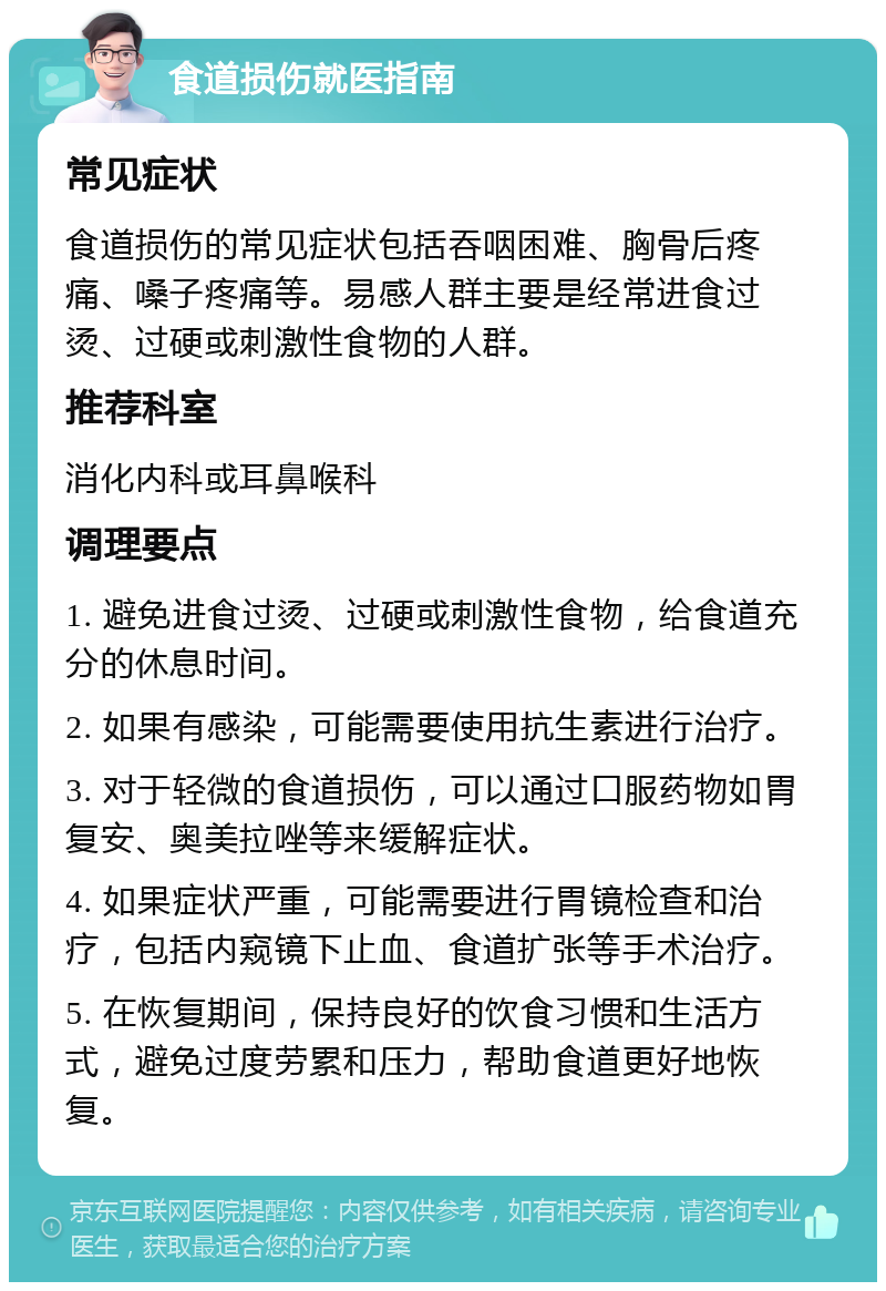 食道损伤就医指南 常见症状 食道损伤的常见症状包括吞咽困难、胸骨后疼痛、嗓子疼痛等。易感人群主要是经常进食过烫、过硬或刺激性食物的人群。 推荐科室 消化内科或耳鼻喉科 调理要点 1. 避免进食过烫、过硬或刺激性食物，给食道充分的休息时间。 2. 如果有感染，可能需要使用抗生素进行治疗。 3. 对于轻微的食道损伤，可以通过口服药物如胃复安、奥美拉唑等来缓解症状。 4. 如果症状严重，可能需要进行胃镜检查和治疗，包括内窥镜下止血、食道扩张等手术治疗。 5. 在恢复期间，保持良好的饮食习惯和生活方式，避免过度劳累和压力，帮助食道更好地恢复。