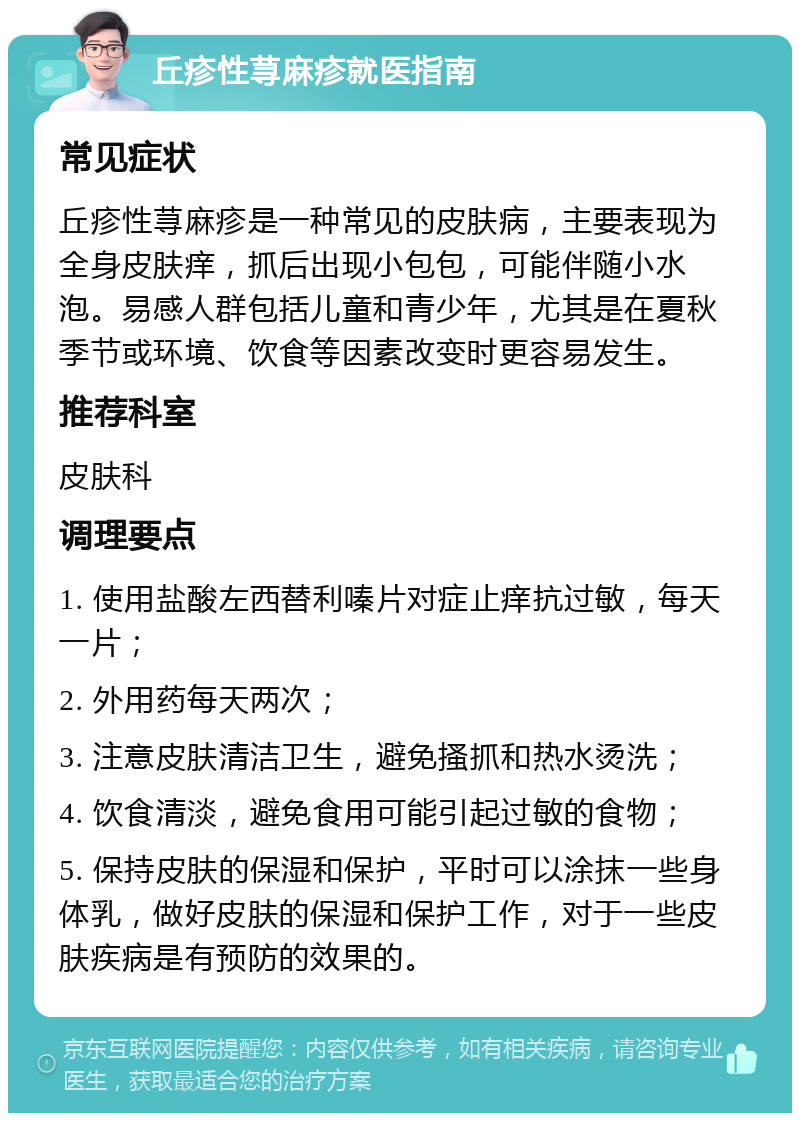 丘疹性荨麻疹就医指南 常见症状 丘疹性荨麻疹是一种常见的皮肤病，主要表现为全身皮肤痒，抓后出现小包包，可能伴随小水泡。易感人群包括儿童和青少年，尤其是在夏秋季节或环境、饮食等因素改变时更容易发生。 推荐科室 皮肤科 调理要点 1. 使用盐酸左西替利嗪片对症止痒抗过敏，每天一片； 2. 外用药每天两次； 3. 注意皮肤清洁卫生，避免搔抓和热水烫洗； 4. 饮食清淡，避免食用可能引起过敏的食物； 5. 保持皮肤的保湿和保护，平时可以涂抹一些身体乳，做好皮肤的保湿和保护工作，对于一些皮肤疾病是有预防的效果的。