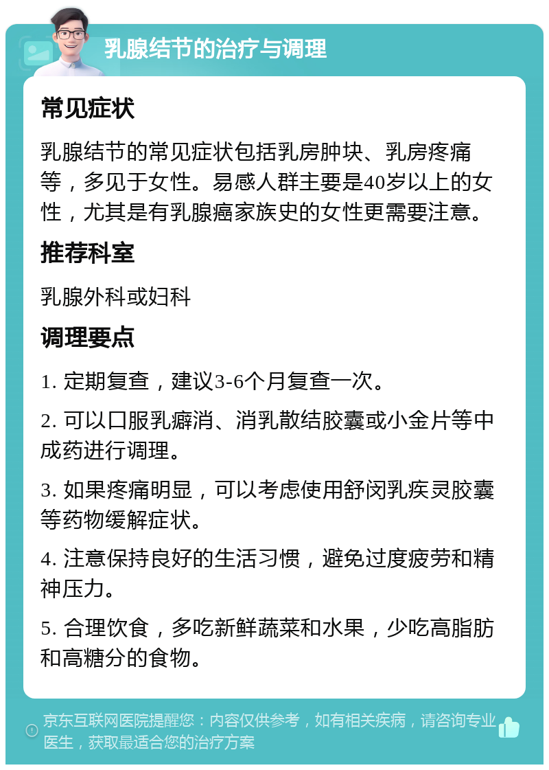 乳腺结节的治疗与调理 常见症状 乳腺结节的常见症状包括乳房肿块、乳房疼痛等，多见于女性。易感人群主要是40岁以上的女性，尤其是有乳腺癌家族史的女性更需要注意。 推荐科室 乳腺外科或妇科 调理要点 1. 定期复查，建议3-6个月复查一次。 2. 可以口服乳癖消、消乳散结胶囊或小金片等中成药进行调理。 3. 如果疼痛明显，可以考虑使用舒闵乳疾灵胶囊等药物缓解症状。 4. 注意保持良好的生活习惯，避免过度疲劳和精神压力。 5. 合理饮食，多吃新鲜蔬菜和水果，少吃高脂肪和高糖分的食物。