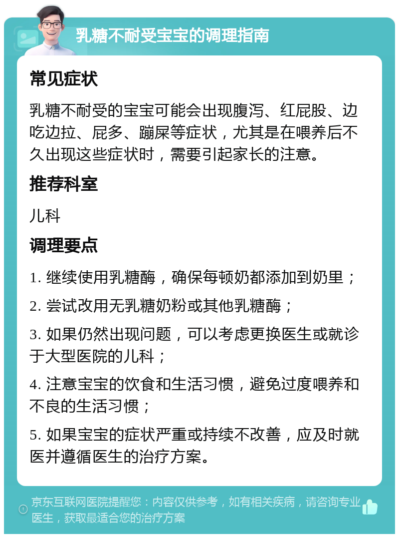 乳糖不耐受宝宝的调理指南 常见症状 乳糖不耐受的宝宝可能会出现腹泻、红屁股、边吃边拉、屁多、蹦屎等症状，尤其是在喂养后不久出现这些症状时，需要引起家长的注意。 推荐科室 儿科 调理要点 1. 继续使用乳糖酶，确保每顿奶都添加到奶里； 2. 尝试改用无乳糖奶粉或其他乳糖酶； 3. 如果仍然出现问题，可以考虑更换医生或就诊于大型医院的儿科； 4. 注意宝宝的饮食和生活习惯，避免过度喂养和不良的生活习惯； 5. 如果宝宝的症状严重或持续不改善，应及时就医并遵循医生的治疗方案。