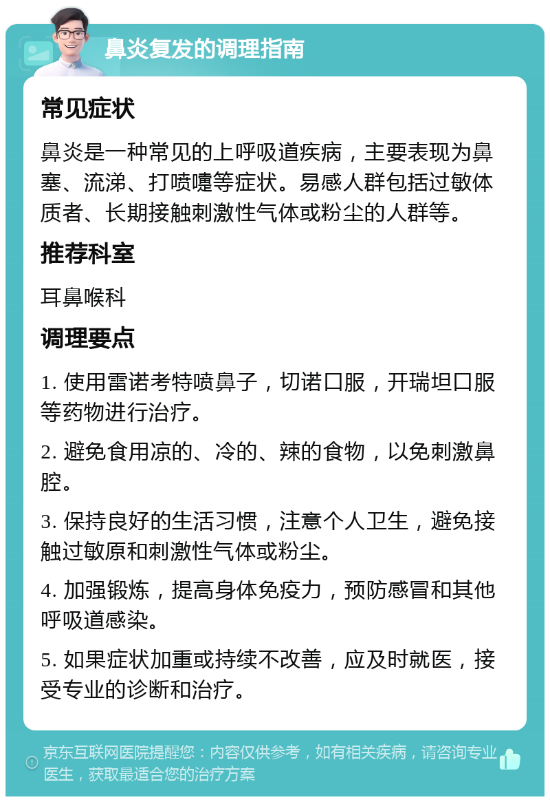 鼻炎复发的调理指南 常见症状 鼻炎是一种常见的上呼吸道疾病，主要表现为鼻塞、流涕、打喷嚏等症状。易感人群包括过敏体质者、长期接触刺激性气体或粉尘的人群等。 推荐科室 耳鼻喉科 调理要点 1. 使用雷诺考特喷鼻子，切诺口服，开瑞坦口服等药物进行治疗。 2. 避免食用凉的、冷的、辣的食物，以免刺激鼻腔。 3. 保持良好的生活习惯，注意个人卫生，避免接触过敏原和刺激性气体或粉尘。 4. 加强锻炼，提高身体免疫力，预防感冒和其他呼吸道感染。 5. 如果症状加重或持续不改善，应及时就医，接受专业的诊断和治疗。