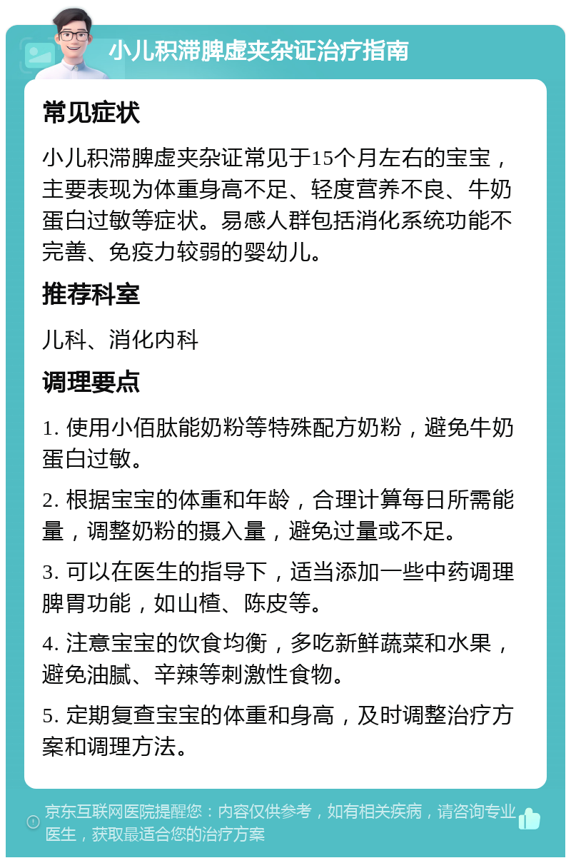 小儿积滞脾虚夹杂证治疗指南 常见症状 小儿积滞脾虚夹杂证常见于15个月左右的宝宝，主要表现为体重身高不足、轻度营养不良、牛奶蛋白过敏等症状。易感人群包括消化系统功能不完善、免疫力较弱的婴幼儿。 推荐科室 儿科、消化内科 调理要点 1. 使用小佰肽能奶粉等特殊配方奶粉，避免牛奶蛋白过敏。 2. 根据宝宝的体重和年龄，合理计算每日所需能量，调整奶粉的摄入量，避免过量或不足。 3. 可以在医生的指导下，适当添加一些中药调理脾胃功能，如山楂、陈皮等。 4. 注意宝宝的饮食均衡，多吃新鲜蔬菜和水果，避免油腻、辛辣等刺激性食物。 5. 定期复查宝宝的体重和身高，及时调整治疗方案和调理方法。