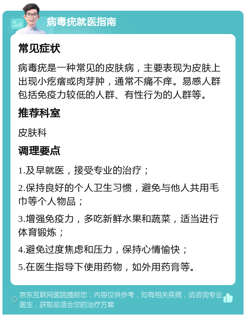 病毒疣就医指南 常见症状 病毒疣是一种常见的皮肤病，主要表现为皮肤上出现小疙瘩或肉芽肿，通常不痛不痒。易感人群包括免疫力较低的人群、有性行为的人群等。 推荐科室 皮肤科 调理要点 1.及早就医，接受专业的治疗； 2.保持良好的个人卫生习惯，避免与他人共用毛巾等个人物品； 3.增强免疫力，多吃新鲜水果和蔬菜，适当进行体育锻炼； 4.避免过度焦虑和压力，保持心情愉快； 5.在医生指导下使用药物，如外用药膏等。