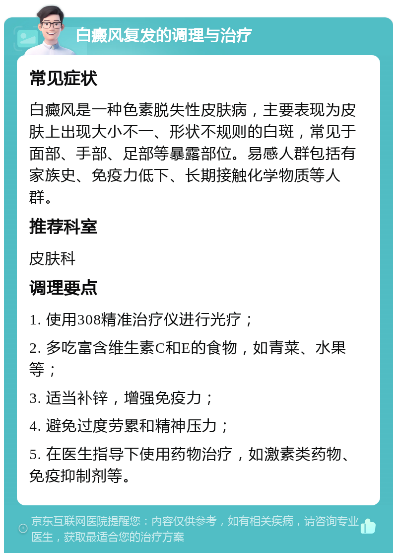 白癜风复发的调理与治疗 常见症状 白癜风是一种色素脱失性皮肤病，主要表现为皮肤上出现大小不一、形状不规则的白斑，常见于面部、手部、足部等暴露部位。易感人群包括有家族史、免疫力低下、长期接触化学物质等人群。 推荐科室 皮肤科 调理要点 1. 使用308精准治疗仪进行光疗； 2. 多吃富含维生素C和E的食物，如青菜、水果等； 3. 适当补锌，增强免疫力； 4. 避免过度劳累和精神压力； 5. 在医生指导下使用药物治疗，如激素类药物、免疫抑制剂等。