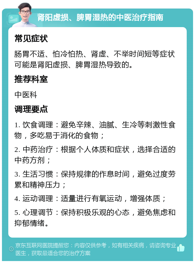 肾阳虚损、脾胃湿热的中医治疗指南 常见症状 肠胃不适、怕冷怕热、肾虚、不举时间短等症状可能是肾阳虚损、脾胃湿热导致的。 推荐科室 中医科 调理要点 1. 饮食调理：避免辛辣、油腻、生冷等刺激性食物，多吃易于消化的食物； 2. 中药治疗：根据个人体质和症状，选择合适的中药方剂； 3. 生活习惯：保持规律的作息时间，避免过度劳累和精神压力； 4. 运动调理：适量进行有氧运动，增强体质； 5. 心理调节：保持积极乐观的心态，避免焦虑和抑郁情绪。