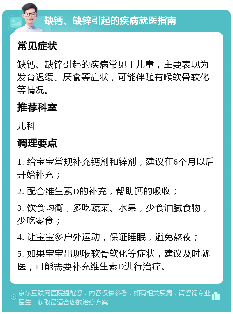 缺钙、缺锌引起的疾病就医指南 常见症状 缺钙、缺锌引起的疾病常见于儿童，主要表现为发育迟缓、厌食等症状，可能伴随有喉软骨软化等情况。 推荐科室 儿科 调理要点 1. 给宝宝常规补充钙剂和锌剂，建议在6个月以后开始补充； 2. 配合维生素D的补充，帮助钙的吸收； 3. 饮食均衡，多吃蔬菜、水果，少食油腻食物，少吃零食； 4. 让宝宝多户外运动，保证睡眠，避免熬夜； 5. 如果宝宝出现喉软骨软化等症状，建议及时就医，可能需要补充维生素D进行治疗。