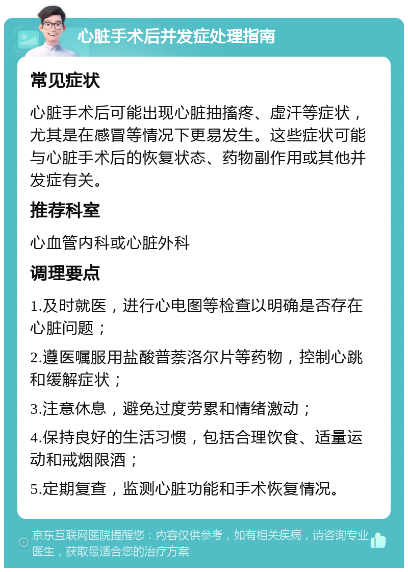 心脏手术后并发症处理指南 常见症状 心脏手术后可能出现心脏抽搐疼、虚汗等症状，尤其是在感冒等情况下更易发生。这些症状可能与心脏手术后的恢复状态、药物副作用或其他并发症有关。 推荐科室 心血管内科或心脏外科 调理要点 1.及时就医，进行心电图等检查以明确是否存在心脏问题； 2.遵医嘱服用盐酸普萘洛尔片等药物，控制心跳和缓解症状； 3.注意休息，避免过度劳累和情绪激动； 4.保持良好的生活习惯，包括合理饮食、适量运动和戒烟限酒； 5.定期复查，监测心脏功能和手术恢复情况。