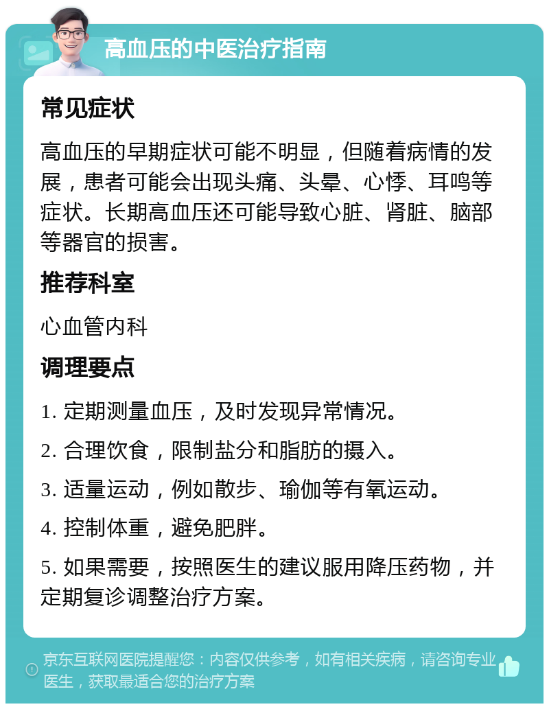 高血压的中医治疗指南 常见症状 高血压的早期症状可能不明显，但随着病情的发展，患者可能会出现头痛、头晕、心悸、耳鸣等症状。长期高血压还可能导致心脏、肾脏、脑部等器官的损害。 推荐科室 心血管内科 调理要点 1. 定期测量血压，及时发现异常情况。 2. 合理饮食，限制盐分和脂肪的摄入。 3. 适量运动，例如散步、瑜伽等有氧运动。 4. 控制体重，避免肥胖。 5. 如果需要，按照医生的建议服用降压药物，并定期复诊调整治疗方案。