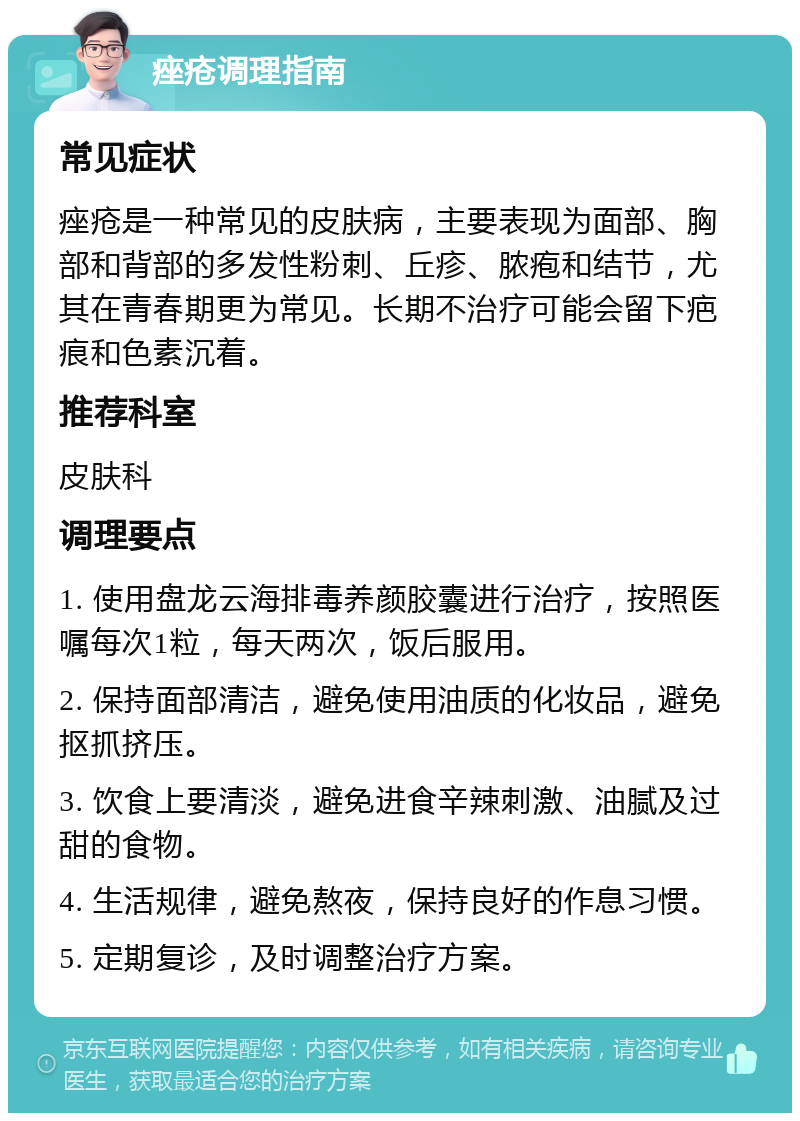 痤疮调理指南 常见症状 痤疮是一种常见的皮肤病，主要表现为面部、胸部和背部的多发性粉刺、丘疹、脓疱和结节，尤其在青春期更为常见。长期不治疗可能会留下疤痕和色素沉着。 推荐科室 皮肤科 调理要点 1. 使用盘龙云海排毒养颜胶囊进行治疗，按照医嘱每次1粒，每天两次，饭后服用。 2. 保持面部清洁，避免使用油质的化妆品，避免抠抓挤压。 3. 饮食上要清淡，避免进食辛辣刺激、油腻及过甜的食物。 4. 生活规律，避免熬夜，保持良好的作息习惯。 5. 定期复诊，及时调整治疗方案。