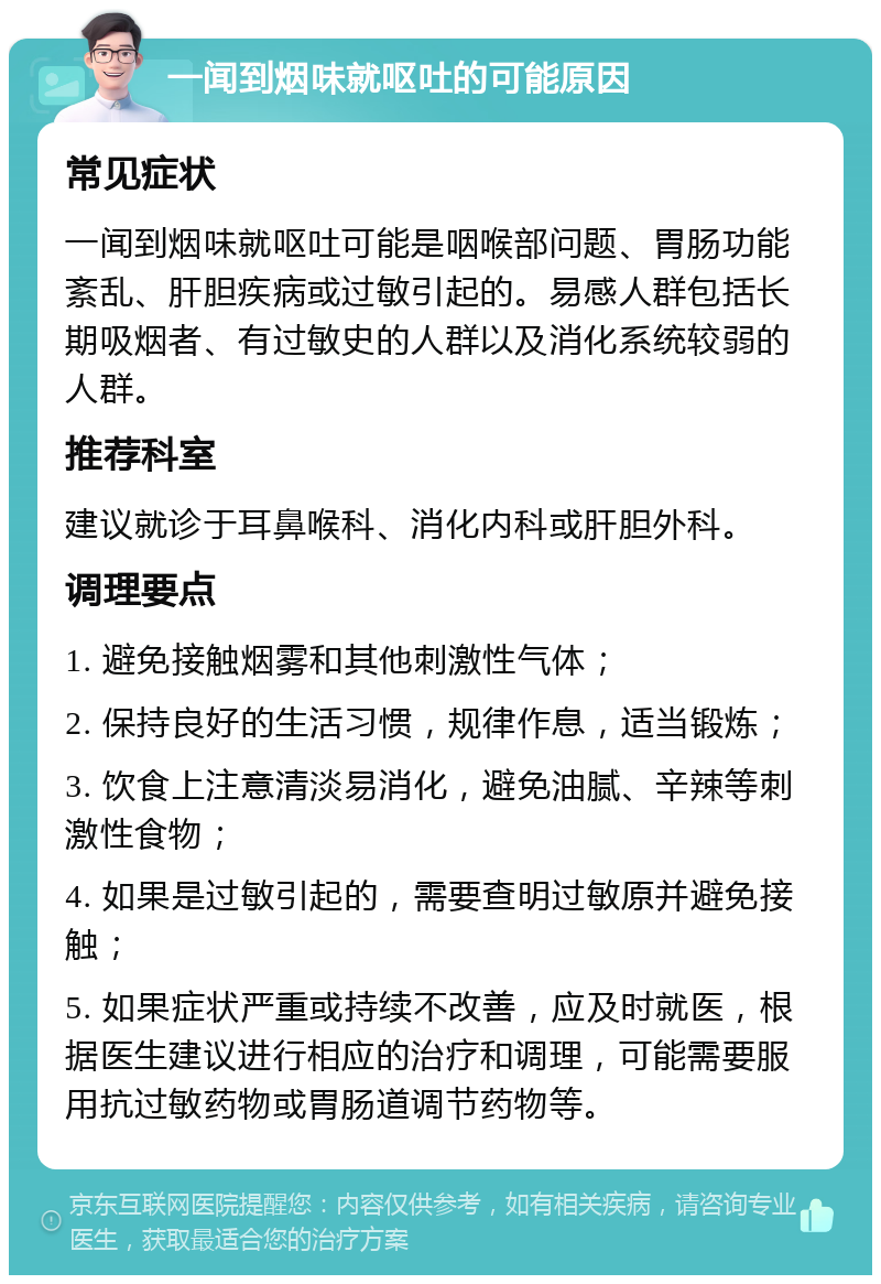 一闻到烟味就呕吐的可能原因 常见症状 一闻到烟味就呕吐可能是咽喉部问题、胃肠功能紊乱、肝胆疾病或过敏引起的。易感人群包括长期吸烟者、有过敏史的人群以及消化系统较弱的人群。 推荐科室 建议就诊于耳鼻喉科、消化内科或肝胆外科。 调理要点 1. 避免接触烟雾和其他刺激性气体； 2. 保持良好的生活习惯，规律作息，适当锻炼； 3. 饮食上注意清淡易消化，避免油腻、辛辣等刺激性食物； 4. 如果是过敏引起的，需要查明过敏原并避免接触； 5. 如果症状严重或持续不改善，应及时就医，根据医生建议进行相应的治疗和调理，可能需要服用抗过敏药物或胃肠道调节药物等。