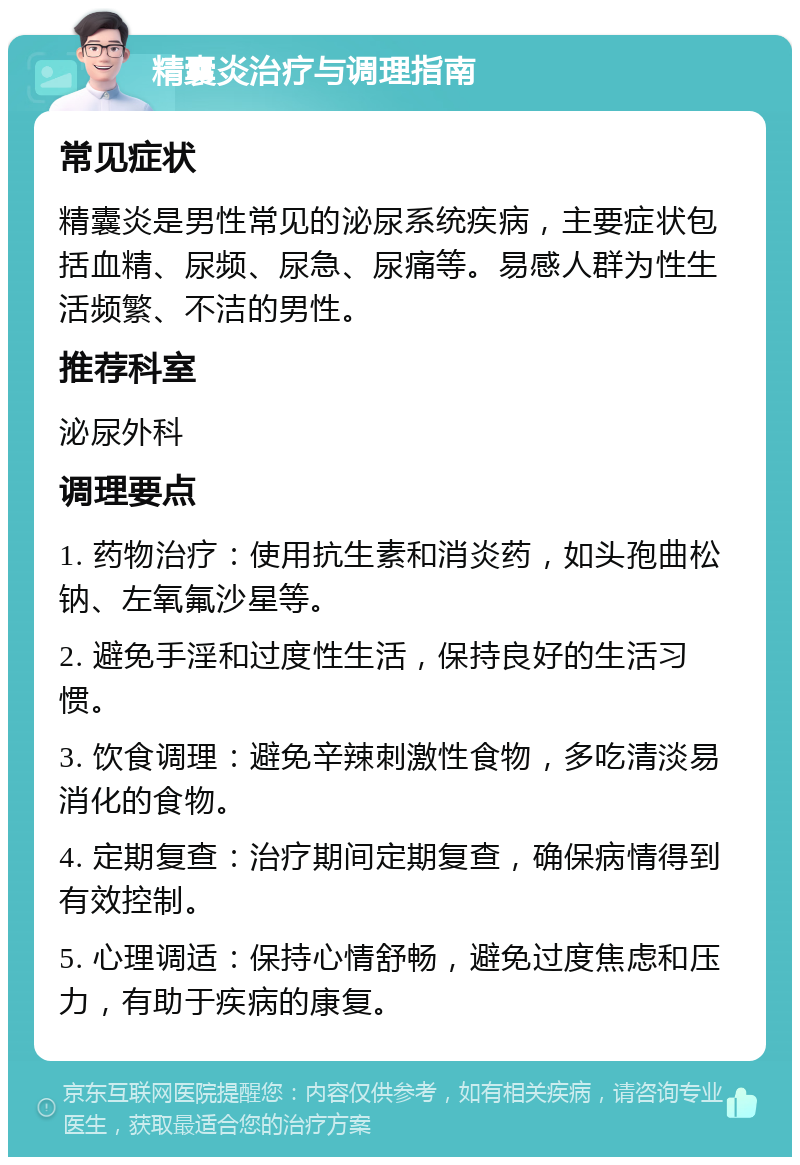 精囊炎治疗与调理指南 常见症状 精囊炎是男性常见的泌尿系统疾病，主要症状包括血精、尿频、尿急、尿痛等。易感人群为性生活频繁、不洁的男性。 推荐科室 泌尿外科 调理要点 1. 药物治疗：使用抗生素和消炎药，如头孢曲松钠、左氧氟沙星等。 2. 避免手淫和过度性生活，保持良好的生活习惯。 3. 饮食调理：避免辛辣刺激性食物，多吃清淡易消化的食物。 4. 定期复查：治疗期间定期复查，确保病情得到有效控制。 5. 心理调适：保持心情舒畅，避免过度焦虑和压力，有助于疾病的康复。