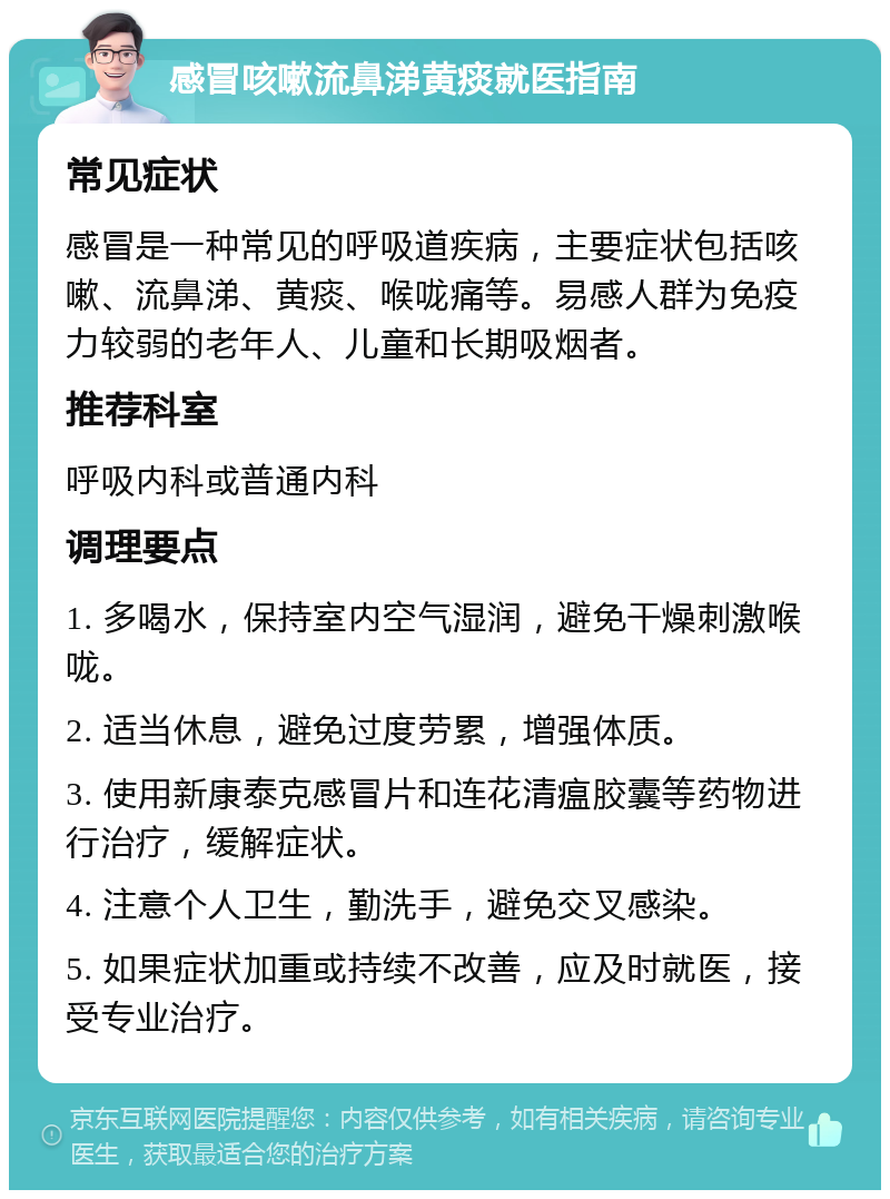 感冒咳嗽流鼻涕黄痰就医指南 常见症状 感冒是一种常见的呼吸道疾病，主要症状包括咳嗽、流鼻涕、黄痰、喉咙痛等。易感人群为免疫力较弱的老年人、儿童和长期吸烟者。 推荐科室 呼吸内科或普通内科 调理要点 1. 多喝水，保持室内空气湿润，避免干燥刺激喉咙。 2. 适当休息，避免过度劳累，增强体质。 3. 使用新康泰克感冒片和连花清瘟胶囊等药物进行治疗，缓解症状。 4. 注意个人卫生，勤洗手，避免交叉感染。 5. 如果症状加重或持续不改善，应及时就医，接受专业治疗。